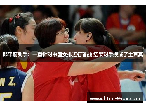 郎平前助手：一直针对中国女排进行备战 结果对手换成了土耳其